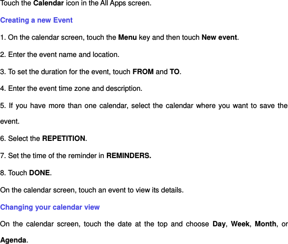 Touch the Calendar icon in the All Apps screen. Creating a new Event 1. On the calendar screen, touch the Menu key and then touch New event. 2. Enter the event name and location. 3. To set the duration for the event, touch FROM and TO. 4. Enter the event time zone and description. 5. If you have more than one calendar, select the calendar where you want to save the event. 6. Select the REPETITION. 7. Set the time of the reminder in REMINDERS. 8. Touch DONE.     On the calendar screen, touch an event to view its details. Changing your calendar view On  the  calendar  screen,  touch  the  date  at  the  top  and  choose  Day,  Week,  Month,  or Agenda. 