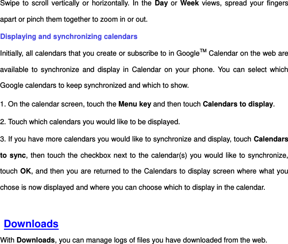 Swipe to  scroll  vertically or horizontally. In the  Day or Week views, spread your fingers apart or pinch them together to zoom in or out. Displaying and synchronizing calendars Initially, all calendars that you create or subscribe to in GoogleTM Calendar on the web are available to  synchronize  and  display in  Calendar  on  your  phone.  You  can select  which Google calendars to keep synchronized and which to show.     1. On the calendar screen, touch the Menu key and then touch Calendars to display. 2. Touch which calendars you would like to be displayed. 3. If you have more calendars you would like to synchronize and display, touch Calendars to sync, then touch the checkbox next to the calendar(s) you would like to synchronize, touch OK, and then you are returned to the Calendars to display screen where what you chose is now displayed and where you can choose which to display in the calendar.    Downloads With Downloads, you can manage logs of files you have downloaded from the web. 