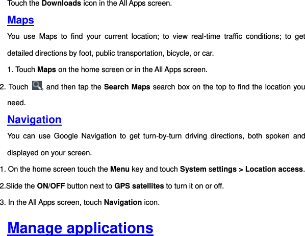 Touch the Downloads icon in the All Apps screen. Maps You  use  Maps  to  find  your  current  location;  to  view  real-time  traffic  conditions;  to  get detailed directions by foot, public transportation, bicycle, or car. 1. Touch Maps on the home screen or in the All Apps screen. 2. Touch  , and then tap the Search Maps search box on the top to find the location you need. Navigation You  can  use  Google  Navigation  to  get  turn-by-turn  driving  directions,  both  spoken  and displayed on your screen. 1. On the home screen touch the Menu key and touch System settings &gt; Location access. 2.Slide the ON/OFF button next to GPS satellites to turn it on or off. 3. In the All Apps screen, touch Navigation icon.     Manage applications 