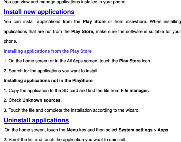 You can view and manage applications installed in your phone.   Install new applications You  can  install  applications  from  the  Play  Store  or  from  elsewhere.  When  installing applications that are not from the Play Store, make sure the software is suitable for your phone.   Installing applications from the Play Store 1. On the home screen or in the All Apps screen, touch the Play Store icon.   2. Search for the applications you want to install.   Installing applications not in the PlayStore   1. Copy the application to the SD card and find the file from File manager.  2. Check Unknown sources. 3. Touch the file and complete the installation according to the wizard. Uninstall applications 1. On the home screen, touch the Menu key and then select System settings &gt; Apps.   2. Scroll the list and touch the application you want to uninstall.     