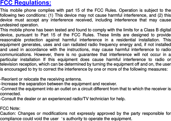  FCC Regulations: This mobile phone  complies  with part 15  of  the  FCC Rules. Operation is  subject to the following two conditions: (1) This device may not cause harmful interference, and (2) this device  must  accept  any  interference  received,  including  interference  that  may  cause undesired operation. This mobile phone has been tested and found to comply with the limits for a Class B digital device,  pursuant  to  Part  15  of  the  FCC  Rules.  These  limits  are  designed  to  provide reasonable  protection  against  harmful  interference  in  a  residential  installation.  This equipment generates, uses and can radiated radio frequency energy and, if not installed and  used  in  accordance  with  the  instructions,  may  cause  harmful  interference  to  radio communications.  However,  there  is  no  guarantee  that  interference  will  not  occur  in  a particular  installation  If  this  equipment  does  cause  harmful  interference  to  radio  or television reception, which can be determined by turning the equipment off and on, the user is encouraged to try to correct the interference by one or more of the following measures:  -Reorient or relocate the receiving antenna. -Increase the separation between the equipment and receiver. -Connect the equipment into an outlet on a circuit different from that to which the receiver is connected. -Consult the dealer or an experienced radio/TV technician for help.  FCC Note: Caution:  Changes  or  modifications  not  expressly approved  by  the  party  responsible  for compliance could void the user‘s authority to operate the equipment. 