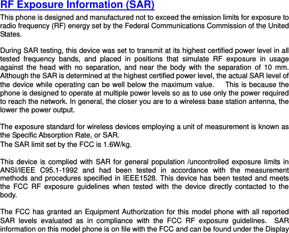 RF Exposure Information (SAR) This phone is designed and manufactured not to exceed the emission limits for exposure to radio frequency (RF) energy set by the Federal Communications Commission of the United States.    During SAR testing, this device was set to transmit at its highest certified power level in all tested  frequency  bands,  and  placed  in  positions  that  simulate  RF  exposure  in  usage against the head with no  separation, and near  the  body  with  the  separation  of  10  mm. Although the SAR is determined at the highest certified power level, the actual SAR level of the device while operating can be well below the maximum value.   This is because the phone is designed to operate at multiple power levels so as to use only the power required to reach the network. In general, the closer you are to a wireless base station antenna, the lower the power output.  The exposure standard for wireless devices employing a unit of measurement is known as the Specific Absorption Rate, or SAR.  The SAR limit set by the FCC is 1.6W/kg.   This device is complied with SAR for general population /uncontrolled exposure limits in ANSI/IEEE  C95.1-1992  and  had  been  tested  in  accordance  with  the  measurement methods and procedures specified in IEEE1528. This device has been tested and meets the  FCC  RF  exposure  guidelines when  tested  with the  device  directly contacted to  the body.    The FCC has granted an Equipment Authorization for this model phone with all reported SAR  levels  evaluated  as  in  compliance  with  the  FCC  RF  exposure  guidelines. SAR information on this model phone is on file with the FCC and can be found under the Display 