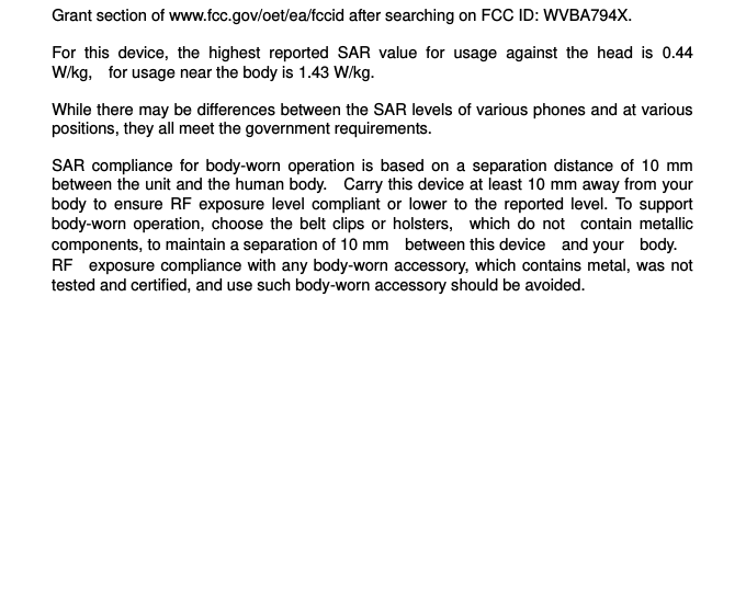 Grant section of www.fcc.gov/oet/ea/fccid after searching on FCC ID: WVBA794X.  For  this  device,  the  highest  reported  SAR  value  for  usage  against  the  head  is  0.44 W/kg, for usage near the body is 1.43 W/kg.  While there may be differences between the SAR levels of various phones and at various positions, they all meet the government requirements.  SAR  compliance  for  body-worn  operation  is  based  on  a  separation  distance  of  10  mm between the unit and the human body. Carry this device at least 10 mm away from your body  to  ensure  RF  exposure  level  compliant or  lower to  the  reported  level.  To  support body-worn operation,  choose  the belt  clips  or  holsters, which  do  not contain metallic components, to maintain a separation of 10 mm between this device and your body.   RF exposure compliance with any body-worn accessory, which contains metal, was not tested and certified, and use such body-worn accessory should be avoided.  