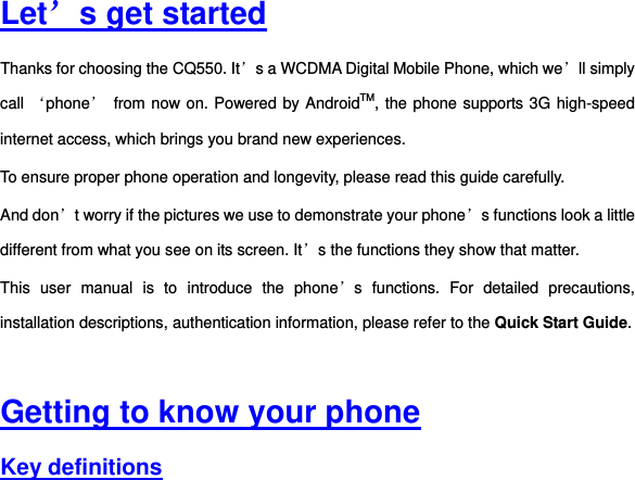  Let’s get started Thanks for choosing the CQ550. It’s a WCDMA Digital Mobile Phone, which we’ll simply call ‘phone’ from now on. Powered by AndroidTM, the phone supports 3G high-speed internet access, which brings you brand new experiences. To ensure proper phone operation and longevity, please read this guide carefully.     And don’t worry if the pictures we use to demonstrate your phone’s functions look a little different from what you see on its screen. It’s the functions they show that matter. This  user  manual  is  to  introduce  the  phone’s  functions.  For  detailed  precautions, installation descriptions, authentication information, please refer to the Quick Start Guide.     Getting to know your phone Key definitions 