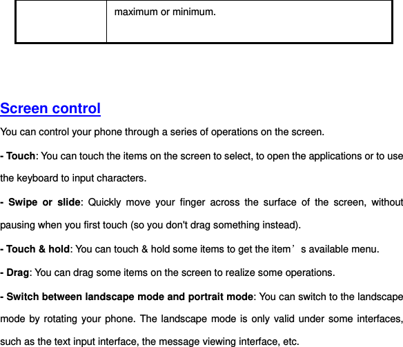 maximum or minimum.     Screen control  You can control your phone through a series of operations on the screen.   - Touch: You can touch the items on the screen to select, to open the applications or to use the keyboard to input characters.   -  Swipe  or  slide:  Quickly  move  your  finger  across  the  surface  of  the  screen,  without pausing when you first touch (so you don&apos;t drag something instead).   - Touch &amp; hold: You can touch &amp; hold some items to get the item’s available menu.   - Drag: You can drag some items on the screen to realize some operations.   - Switch between landscape mode and portrait mode: You can switch to the landscape mode by rotating your phone. The landscape mode is only valid under some interfaces, such as the text input interface, the message viewing interface, etc. 