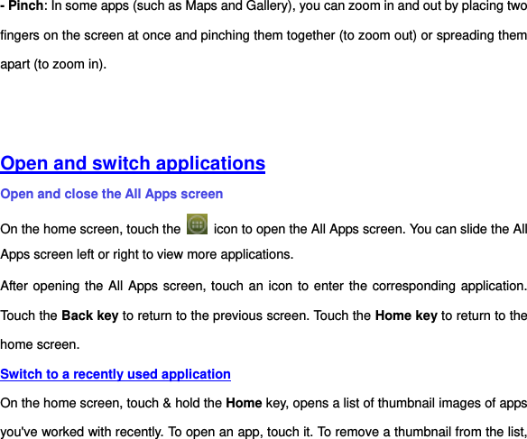 - Pinch: In some apps (such as Maps and Gallery), you can zoom in and out by placing two fingers on the screen at once and pinching them together (to zoom out) or spreading them apart (to zoom in).       Open and switch applications Open and close the All Apps screen On the home screen, touch the    icon to open the All Apps screen. You can slide the All Apps screen left or right to view more applications. After opening the All Apps screen, touch an icon to enter the corresponding application. Touch the Back key to return to the previous screen. Touch the Home key to return to the home screen.   Switch to a recently used application On the home screen, touch &amp; hold the Home key, opens a list of thumbnail images of apps you&apos;ve worked with recently. To open an app, touch it. To remove a thumbnail from the list, 