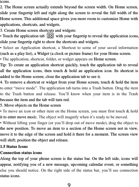   9 icons.   2. The Home screen actually extends beyond the screen width. On Home screen, slide your fingertip left and right along the screen to reveal the full width of the Home screen. This additional space gives you more room to customize Home with applications, shortcuts, and widgets.   3. Create Home screen shortcuts and widgets:   • Touch the application tab    with your fingertip to reveal the application icons, slide your fingertip right to show the shortcuts and widgets.   •  Select  an  Application  shortcut,  a  Shortcut  to  some  of  your  saved  information (such as a play list), a Widget (a clock or picture frame) for your Home screen.   • The application, shortcut, folder, or widget appears on Home screen.   Tip: To create an application shortcut quickly, touch the application tab to reveal all  the  application  icons,  then  touch  &amp;  hold  an  application  icon.  Its  shortcut  is added to the Home screen; close the application tab to see it.   4. To remove a shortcut or widget from your Home screen, touch &amp; hold the item to enter “move mode”. The application tab turns into a Trash button. Drag the item to  the  Trash  button  and  release.  You’ll  know  when  your  item  is  in  the  Trash because the item and the tab will turn red. 5. Move objects on the Home screen   • To move an icon or other item on the Home screen, you must first touch &amp; hold it to enter move mode. The object will magnify when it’s ready to be moved.   • Without lifting your finger (or you’ll drop out of move mode), drag the object to the new position. To move an item to a section of the Home screen not in view, move it to the edge of the screen and hold it there for a moment. The screen view will shift; position the object and release.   1.5 Status Icons Connection status icons Along the top of your phone screen is the status bar. On the left side, icons will appear, notifying you of a new message, upcoming calendar event, or something else  you should  notice.  On  the right  side  of the  status  bar, you’ll see connection status icons.   