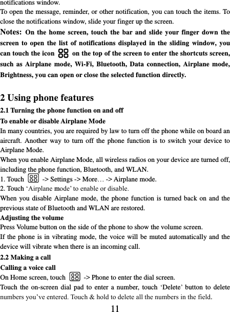   11 notifications window.   To open the message, reminder, or other notification, you can touch the items. To close the notifications window, slide your finger up the screen.   Notes: On the home  screen, touch  the bar and slide your finger down the screen to open the  list of notifications  displayed in the  sliding window, you can touch the icon    on the top of the screen to enter the shortcuts screen, such as Airplane  mode, Wi-Fi, Bluetooth, Data connection, Airplane mode, Brightness, you can open or close the selected function directly.  2 Using phone features 2.1 Turning the phone function on and off To enable or disable Airplane Mode In many countries, you are required by law to turn off the phone while on board an aircraft. Another way to turn off the  phone  function is to switch  your device to Airplane Mode. When you enable Airplane Mode, all wireless radios on your device are turned off, including the phone function, Bluetooth, and WLAN. 1. Touch    -&gt; Settings -&gt; More… -&gt; Airplane mode. 2. Touch ‘Airplane mode’ to enable or disable. When you disable Airplane  mode, the phone function is turned back on and the previous state of Bluetooth and WLAN are restored. Adjusting the volume Press Volume button on the side of the phone to show the volume screen.   If the phone is in vibrating mode, the voice will be muted automatically and the device will vibrate when there is an incoming call. 2.2 Making a call Calling a voice call On Home screen, touch    -&gt; Phone to enter the dial screen. Touch  the  on-screen dial pad to enter  a number, touch ‘Delete’ button to delete numbers you’ve entered. Touch &amp; hold to delete all the numbers in the field.   