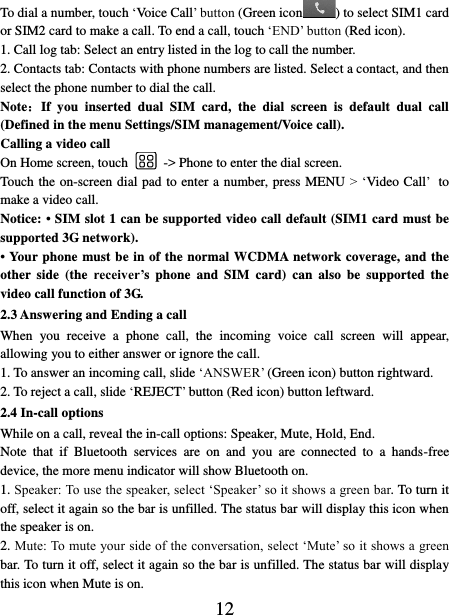   12 To dial a number, touch ‘Voice Call’ button (Green icon ) to select SIM1 card or SIM2 card to make a call. To end a call, touch ‘END’ button (Red icon).   1. Call log tab: Select an entry listed in the log to call the number.   2. Contacts tab: Contacts with phone numbers are listed. Select a contact, and then select the phone number to dial the call.   Note：If  you  inserted  dual  SIM  card,  the  dial  screen  is  default  dual  call (Defined in the menu Settings/SIM management/Voice call). Calling a video call On Home screen, touch    -&gt; Phone to enter the dial screen. Touch the on-screen dial pad to enter a number, press MENU &gt; ‘Video Call’ to make a video call. Notice: • SIM slot 1 can be supported video call default (SIM1 card must be supported 3G network). • Your phone must be in of the normal WCDMA network coverage, and the other  side  (the  receiver’s phone  and  SIM  card)  can also  be  supported the video call function of 3G. 2.3 Answering and Ending a call When  you  receive  a  phone  call,  the  incoming  voice  call  screen  will  appear, allowing you to either answer or ignore the call.   1. To answer an incoming call, slide ‘ANSWER’ (Green icon) button rightward. 2. To reject a call, slide ‘REJECT’ button (Red icon) button leftward. 2.4 In-call options While on a call, reveal the in-call options: Speaker, Mute, Hold, End.   Note  that  if  Bluetooth  services  are  on  and  you  are  connected  to  a  hands-free device, the more menu indicator will show Bluetooth on.   1. Speaker: To use the speaker, select ‘Speaker’ so it shows a green bar. To turn it off, select it again so the bar is unfilled. The status bar will display this icon when the speaker is on.   2. Mute: To mute your side of the conversation, select ‘Mute’ so it shows a green bar. To turn it off, select it again so the bar is unfilled. The status bar will display this icon when Mute is on.   