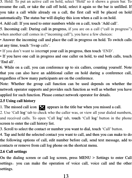   13 3. Hold:  To  put  an active  call on  hold,  select  ‘Hold’ so  it shows  a  green  bar. To resume the call, or take the call off hold, select it again so the bar is unfilled. If you  take  a  call  while  already  on  a  call,  the  first  call  will  be  placed  on  hold automatically. The status bar will display this icon when a call is on hold.   4. Add call: If you need to enter numbers while on a call, touch ‘Add call’.   5. Incoming call: During call in progress, if you are on a call (“call in progress”) when another call comes in (“incoming call”), you have a few choices:   • Answer the incoming call and place the call in progress on hold. To switch calls at any time, touch ‘Swap calls’. • If you don’t want to interrupt your call in progress, then touch ‘END’.   • If you have one call in progress and one caller on hold, to end both calls, touch ‘End all’. 6. While on a call, you can conference up to six callers, counting yourself. Note that  you  can  also  have  an  additional  caller  on  hold  during  a  conference  call, regardless of how many participants are on the conference.   Note:  Whether  the  group  call  function  can  be  used  depends  on  whether  the network operator supports and provides such function as well as whether you have applied for such function. Please contact network operator for details. 2.5 Using call history 1. The missed call icon   appears in the title bar when you missed a call.   2. Use ‘Call log’ tab to check who the caller was, or view all your dialed numbers, and  received  calls.  To  open  ‘Call  log’  tab,  touch ‘Call  log’  button  in  the  phone screen to enter the call history list. 3. Scroll to select the contact or number you want to dial, touch ‘Call’ button. 4. Tap and hold the selected contact you want to call, and then you can make to do the following options of call, edit number before call, send text message, add to contacts or remove from call log phone on the shortcut menu. 2.6 Call settings On  the  dialing  screen  or  call  log  screen,  press  MENU  &gt;  Settings  to  enter  Call settings，you  can  make  the  operation  of  voice  call,  voice  call  and  the  other settings.   