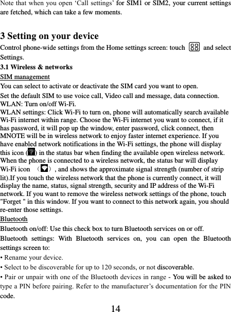   14 Note that when you open ‘Call settings’ for SIM1 or SIM2, your current settings are fetched, which can take a few moments.    3 Setting on your device Control phone-wide settings from the Home settings screen: touch    and select Settings.   3.1 Wireless &amp; networks SIM management You can select to activate or deactivate the SIM card you want to open. Set the default SIM to use voice call, Video call and message, data connection. WLAN: Turn on/off Wi-Fi. WLAN settings: Click Wi-Fi to turn on, phone will automatically search available Wi-Fi internet within range. Choose the Wi-Fi internet you want to connect, if it has password, it will pop up the window, enter password, click connect, then MNOTE will be in wireless network to enjoy faster internet experience. If you have enabled network notifications in the Wi-Fi settings, the phone will display this icon ( ) in the status bar when finding the available open wireless network. When the phone is connected to a wireless network, the status bar will display Wi-Fi icon  （ ）, and shows the approximate signal strength (number of strip lit).If you touch the wireless network that the phone is currently connect, it will display the name, status, signal strength, security and IP address of the Wi-Fi network. If you want to remove the wireless network settings of the phone, touch &quot;Forget &quot; in this window. If you want to connect to this network again, you should re-enter those settings. Bluetooth Bluetooth on/off: Use this check box to turn Bluetooth services on or off.   Bluetooth  settings:  With  Bluetooth  services  on,  you  can  open  the  Bluetooth settings screen to: • Rename your device. • Select to be discoverable for up to 120 seconds, or not discoverable.   • Pair or unpair with one of the Bluetooth devices in range - You will be asked to type a PIN before pairing. Refer to the manufacturer’s documentation for the PIN code.   