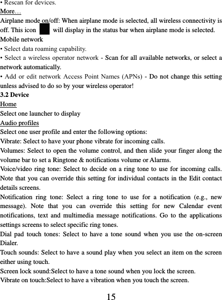   15 • Rescan for devices. More… Airplane mode on/off: When airplane mode is selected, all wireless connectivity is off. This icon   will display in the status bar when airplane mode is selected.   Mobile network   • Select data roaming capability.   • Select a wireless operator network  - Scan for all available networks, or select a network automatically.   • Add  or  edit network  Access  Point  Names  (APNs)  - Do not change this setting unless advised to do so by your wireless operator!   3.2 Device Home Select one launcher to display Audio profiles Select one user profile and enter the following options: Vibrate: Select to have your phone vibrate for incoming calls.   Volumes: Select to open the volume control, and then slide your finger along the volume bar to set a Ringtone &amp; notifications volume or Alarms.   Voice/video ring tone: Select to decide on a ring tone to use for incoming calls. Note that you can override this setting for individual contacts in the Edit contact details screens.   Notification  ring  tone:  Select  a  ring  tone  to  use  for  a  notification  (e.g.,  new message).  Note  that  you  can  override  this  setting  for  new  Calendar  event notifications,  text  and  multimedia  message  notifications.  Go  to  the  applications settings screens to select specific ring tones.   Dial pad  touch  tones:  Select to  have  a  tone  sound  when  you use  the  on-screen Dialer.   Touch sounds: Select to have a sound play when you select an item on the screen either using touch. Screen lock sound:Select to have a tone sound when you lock the screen.   Vibrate on touch:Select to have a vibration when you touch the screen. 