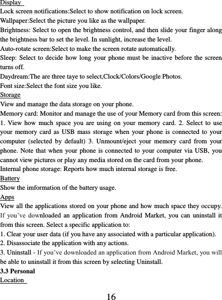   16 Display   Lock screen notifications:Select to show notification on lock screen. Wallpaper:Select the picture you like as the wallpaper. Brightness: Select to open the brightness control, and then slide your finger along the brightness bar to set the level. In sunlight, increase the level.   Auto-rotate screen:Select to make the screen rotate automatically. Sleep: Select to decide how long your phone must be inactive before the screen turns off.   Daydream:The are three taye to select,Clock/Colors/Google Photos. Font size:Select the font size you like. Storage View and manage the data storage on your phone. Memory card: Monitor and manage the use of your Memory card from this screen: 1. View how  much space  you are  using on your  memory  card.  2.  Select to use your memory card  as  USB mass storage when your phone  is connected to your computer  (selected  by  default)  3.  Unmount/eject  your  memory  card  from  your phone. Note that when your phone is connected to your computer via USB, you cannot view pictures or play any media stored on the card from your phone.   Internal phone storage: Reports how much internal storage is free.   Battery Show the imformation of the battery usage. Apps View all the applications stored on your phone and how much space they occupy. If  you’ve  downloaded an application from Android Market,  you can uninstall it from this screen. Select a specific application to:   1. Clear your user data (if you have any associated with a particular application).   2. Disassociate the application with any actions.   3. Uninstall - If you’ve downloaded an application from Android Market, you will be able to uninstall it from this screen by selecting Uninstall.   3.3 Personal Location   