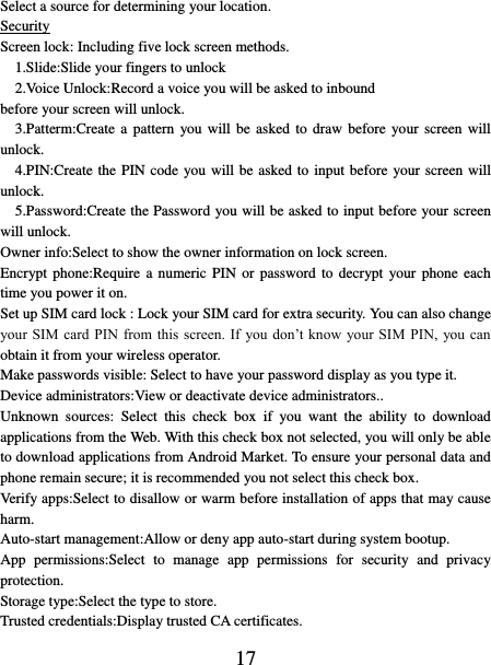   17 Select a source for determining your location.   Security Screen lock: Including five lock screen methods.   1.Slide:Slide your fingers to unlock   2.Voice Unlock:Record a voice you will be asked to inbound before your screen will unlock.     3.Patterm:Create  a  pattern  you will be asked  to  draw  before  your screen  will unlock.                     4.PIN:Create the PIN code you will be asked to input before  your screen will    unlock.       5.Password:Create the Password you will be asked to input before your screen will unlock.     Owner info:Select to show the owner information on lock screen. Encrypt phone:Require  a numeric PIN  or  password to decrypt  your phone  each time you power it on. Set up SIM card lock : Lock your SIM card for extra security. You can also change your SIM card PIN  from this screen.  If you don’t know  your SIM  PIN, you can obtain it from your wireless operator.   Make passwords visible: Select to have your password display as you type it.   Device administrators:View or deactivate device administrators.. Unknown  sources:  Select  this  check  box  if  you  want  the  ability  to  download applications from the Web. With this check box not selected, you will only be able to download applications from Android Market. To ensure your personal data and phone remain secure; it is recommended you not select this check box.   Verify apps:Select to disallow or warm before installation of apps that may cause harm. Auto-start management:Allow or deny app auto-start during system bootup. App  permissions:Select  to  manage  app  permissions  for  security  and  privacy protection. Storage type:Select the type to store. Trusted credentials:Display trusted CA certificates. 