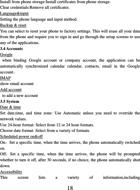   18 Install from phone storage:Install certificates from phone storage. Clear credentials:Remove all certificates. Language&amp;input Setting the phone language and input method. Backup &amp; reset You can select to reset your phone to factory settings. This will erase all your data from the phone and require you to sign in and go through the setup screens to use any of the applications.   3.4 Accounts Google   when  binding  Google  account  or  company  account,  the  application  can  be automatically  synchronized  calendar  calendar,  contacts,  email  in  the  Google account。 IMAP show email account Add account  to add a new account 3.5 System Date &amp; time Set  date,time,  and  time  zone:  Use  Automatic  unless  you  need  to  override  the network values.   Use 24-hour format: Select from 12 or 24 hour formats.   Choose date format: Select from a variety of formats.   Scheduled power on&amp;off On：Set a specific time, when the time arrives, the phone automatically switched on. Off：Set  a  specific  time,  when  the  time  arrives,  the  phone  will  be  prompted whether to turn it off, after 30 seconds, if no choice, the phone automatically shut down. Accessibility This  screen  lists  a  variety  of  information,including 