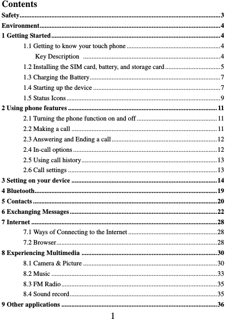    1  Contents Safety ........................................................................................................................ 3 Environment ............................................................................................................ 4 1 Getting Started ..................................................................................................... 4 1.1 Getting to know your touch phone ........................................................ 4           Key Description   .................................................................................. 4 1.2 Installing the SIM card, battery, and storage card ................................. 5 1.3 Charging the Battery .............................................................................. 7 1.4 Starting up the device ............................................................................ 7 1.5 Status Icons ............................................................................................ 9 2 Using phone features ......................................................................................... 11 2.1 Turning the phone function on and off ................................................ 11 2.2 Making a call ....................................................................................... 11 2.3 Answering and Ending a call ............................................................... 12 2.4 In-call options ...................................................................................... 12 2.5 Using call history ................................................................................. 13 2.6 Call settings ......................................................................................... 13 3 Setting on your device ....................................................................................... 14 4 Bluetooth............................................................................................................. 19 5 Contacts .............................................................................................................. 20 6 Exchanging Messages ........................................................................................ 22 7 Internet ............................................................................................................... 28 7.1 Ways of Connecting to the Internet ..................................................... 28 7.2 Browser ................................................................................................ 28 8 Experiencing Multimedia ................................................................................. 30 8.1 Camera &amp; Picture ................................................................................ 30 8.2 Music ................................................................................................... 33 8.3 FM Radio ............................................................................................. 35 8.4 Sound record ........................................................................................ 35 9 Other applications ............................................................................................. 36 