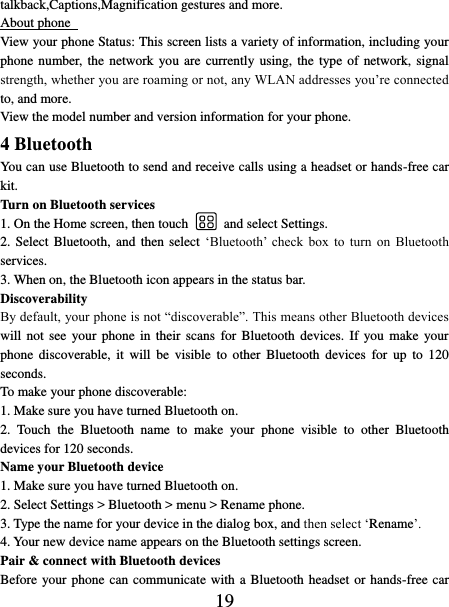   19 talkback,Captions,Magnification gestures and more. About phone   View your phone Status: This screen lists a variety of information, including your phone number, the network you are currently using, the type of network, signal strength, whether you are roaming or not, any WLAN addresses you’re connected to, and more.   View the model number and version information for your phone. 4 Bluetooth   You can use Bluetooth to send and receive calls using a headset or hands-free car kit.   Turn on Bluetooth services   1. On the Home screen, then touch    and select Settings.   2. Select Bluetooth,  and  then select ‘Bluetooth’  check  box  to  turn  on  Bluetooth services.   3. When on, the Bluetooth icon appears in the status bar. Discoverability   By default, your phone is not “discoverable”. This means other Bluetooth devices will not  see  your phone in their  scans  for Bluetooth  devices.  If you  make  your phone  discoverable,  it  will  be  visible  to  other  Bluetooth  devices  for  up  to  120 seconds.   To make your phone discoverable:   1. Make sure you have turned Bluetooth on. 2.  Touch  the  Bluetooth  name  to  make  your  phone  visible  to  other  Bluetooth devices for 120 seconds.   Name your Bluetooth device   1. Make sure you have turned Bluetooth on. 2. Select Settings &gt; Bluetooth &gt; menu &gt; Rename phone.   3. Type the name for your device in the dialog box, and then select ‘Rename’.   4. Your new device name appears on the Bluetooth settings screen. Pair &amp; connect with Bluetooth devices   Before your phone can communicate with a Bluetooth headset or hands-free car 