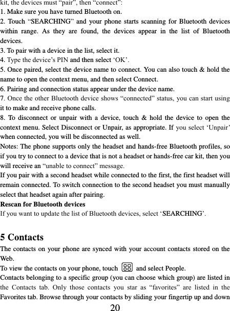   20 kit, the devices must “pair”, then “connect”:   1. Make sure you have turned Bluetooth on. 2. Touch  “SEARCHING” and  your phone starts scanning  for  Bluetooth  devices within  range.  As  they  are  found,  the  devices  appear  in  the  list  of  Bluetooth devices.   3. To pair with a device in the list, select it.   4. Type the device’s PIN and then select ‘OK’.   5. Once paired, select the device name to connect. You can also touch &amp; hold the name to open the context menu, and then select Connect.   6. Pairing and connection status appear under the device name.   7. Once the other Bluetooth device shows “connected” status, you can start using it to make and receive phone calls.   8.  To  disconnect  or  unpair  with  a  device,  touch  &amp;  hold  the  device  to  open  the context menu. Select Disconnect or Unpair, as appropriate. If you select ‘Unpair’ when connected, you will be disconnected as well.   Notes: The phone supports only the headset and hands-free Bluetooth profiles, so if you try to connect to a device that is not a headset or hands-free car kit, then you will receive an “unable to connect” message.   If you pair with a second headset while connected to the first, the first headset will remain connected. To switch connection to the second headset you must manually select that headset again after pairing.   Rescan for Bluetooth devices   If you want to update the list of Bluetooth devices, select ‘SEARCHING’.    5 Contacts The contacts on your phone are synced with your account contacts stored on the Web.   To view the contacts on your phone, touch    and select People. Contacts belonging to a specific group (you can choose which group) are listed in the  Contacts  tab.  Only  those  contacts  you  star  as  “favorites”  are  listed  in  the Favorites tab. Browse through your contacts by sliding your fingertip up and down 