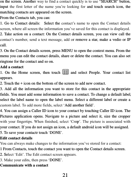   21 on the screen. Another way to find a contact quickly is to use “SEARCH” button, input  the  first  letter  of  the  name  you’re  looking  for  and  touch  search  icon,  the matching contacts are appeared on the screen. From the Contacts tab, you can:   1. Go to Contact details:    Select the contact’s name to  open  the  Contact  details screen, where all screen the information you’ve saved for this contact is displayed.   2. Take action on a contact: On the Contact details screen, you can view call the contact’s  number, send a text message, add or remove a star, make a vedio or IP call.   3. On the Contact details screen, press MENU to open the context menu. From the menu you can edit the contact details, share or delete the contact. You can also set ringtone for the contact and so on. Add a contact   1.  On  the  Home  screen,  then  touch    and  select  People.  Your  contact  list appears.   2. Touch the + icon on the bottom of the screen to add new contact.   3. Add  all  the information  you want  to  store  for  this contact  in  the appropriate fields. You must add some information to save a contact. To change a default label, select the label name to open the label menu. Select a different label or create a custom label. To add more fields, select ‘Add another field’.   4. You can assign a Caller ID icon to your contact by touching Caller ID icon. The Pictures  application  opens.  Navigate  to  a  picture  and  select  it,  size  the  cropper with your fingertips. When finished, select ‘Crop’. The picture is associated with your contact. If you do not assign an icon, a default android icon will be assigned.   5. To save your contactr touch ‘DONE’. Edit contact details   You can always make changes to the information you’ve stored for a contact:   1 From Contacts, touch the contact you want to open the Contact details screen.   2. Select ‘Edit’. The Edit contact screen appears.   3. Make your edits, then press ‘DONE’. Communicate with a contact   