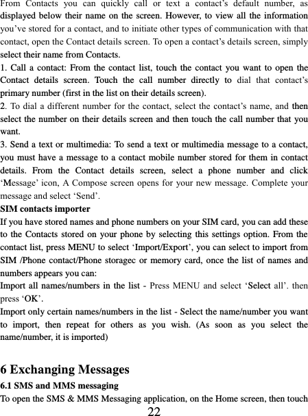   22 From  Contacts  you  can  quickly  call  or  text  a  contact’s  default  number,  as displayed below their name on the screen. However, to view all the information you’ve stored for a contact, and to initiate other types of communication with that contact, open the Contact details screen. To open a contact’s details screen, simply select their name from Contacts.   1. Call a  contact: From the contact list, touch the contact  you want  to  open  the Contact  details  screen.  Touch  the  call  number  directly  to  dial  that  contact’s primary number (first in the list on their details screen).   2. To dial a  different  number  for the contact,  select  the  contact’s  name, and  then select the number on their details screen and then touch the call number that you want. 3. Send a text or multimedia: To send a text or multimedia message to a contact, you must have a message to a contact mobile number stored for them in contact details.  From  the  Contact  details  screen,  select  a  phone  number  and  click ‘Message’ icon, A Compose  screen  opens for  your new  message.  Complete your message and select ‘Send’.   SIM contacts importer If you have stored names and phone numbers on your SIM card, you can add these to the Contacts stored on your phone by selecting this settings option. From the contact list, press MENU to select ‘Import/Export’, you can select to import from SIM /Phone contact/Phone storagec or memory card, once the list of names and numbers appears you can:   Import all names/numbers in the list  - Press  MENU  and select  ‘Select all’.  then press ‘OK’. Import only certain names/numbers in the list - Select the name/number you want to  import,  then  repeat  for  others  as  you  wish.  (As  soon  as  you  select  the name/number, it is imported)    6 Exchanging Messages 6.1 SMS and MMS messaging   To open the SMS &amp; MMS Messaging application, on the Home screen, then touch 