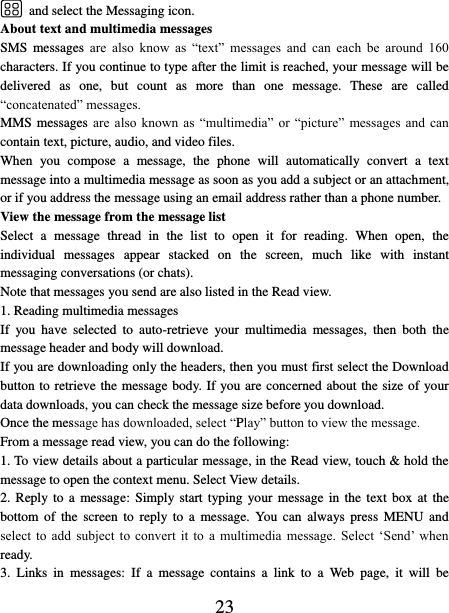   23  and select the Messaging icon.   About text and multimedia messages   SMS  messages  are  also  know  as  “text”  messages  and  can  each  be  around  160 characters. If you continue to type after the limit is reached, your message will be delivered  as  one,  but  count  as  more  than  one  message.  These  are  called “concatenated” messages.   MMS messages are  also  known  as  “multimedia”  or  “picture”  messages  and  can contain text, picture, audio, and video files.   When  you  compose  a  message,  the  phone  will  automatically  convert  a  text message into a multimedia message as soon as you add a subject or an attachment, or if you address the message using an email address rather than a phone number.   View the message from the message list   Select  a  message  thread  in  the  list  to  open  it  for  reading.  When  open,  the individual  messages  appear  stacked  on  the  screen,  much  like  with  instant messaging conversations (or chats).   Note that messages you send are also listed in the Read view.   1. Reading multimedia messages   If  you  have  selected  to  auto-retrieve  your  multimedia  messages,  then  both  the message header and body will download. If you are downloading only the headers, then you must first select the Download button to retrieve the message body. If you are concerned about the size of your data downloads, you can check the message size before you download.   Once the message has downloaded, select “Play” button to view the message.   From a message read view, you can do the following:   1. To view details about a particular message, in the Read view, touch &amp; hold the message to open the context menu. Select View details.   2. Reply to a  message: Simply start  typing your message in the  text box at the bottom  of  the  screen  to  reply  to  a  message.  You  can  always  press  MENU  and select  to  add  subject  to  convert  it  to  a  multimedia  message.  Select  ‘Send’  when ready.   3.  Links  in  messages:  If  a  message  contains  a  link  to  a  Web  page,  it  will  be 