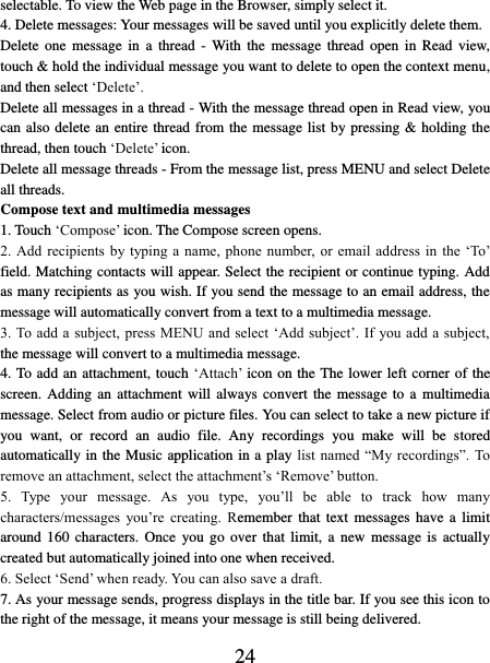   24 selectable. To view the Web page in the Browser, simply select it.   4. Delete messages: Your messages will be saved until you explicitly delete them.   Delete  one  message  in  a  thread  -  With the  message  thread  open  in  Read  view, touch &amp; hold the individual message you want to delete to open the context menu, and then select ‘Delete’.   Delete all messages in a thread - With the message thread open in Read view, you can also delete an entire thread from the message list by pressing &amp; holding the thread, then touch ‘Delete’ icon.   Delete all message threads - From the message list, press MENU and select Delete all threads.   Compose text and multimedia messages   1. Touch ‘Compose’ icon. The Compose screen opens.   2. Add  recipients by typing a  name, phone  number, or  email address in  the ‘To’ field. Matching contacts will appear. Select the recipient or continue typing. Add as many recipients as you wish. If you send the message to an email address, the message will automatically convert from a text to a multimedia message.   3. To add a subject, press MENU and  select  ‘Add  subject’. If you add a subject, the message will convert to a multimedia message.   4. To add an attachment, touch ‘Attach’ icon on the The lower left corner of the screen. Adding  an  attachment will  always convert the  message  to a  multimedia message. Select from audio or picture files. You can select to take a new picture if you  want,  or  record  an  audio  file.  Any  recordings  you  make  will  be  stored automatically in the Music application in a play list  named “My recordings”. To remove an attachment, select the attachment’s ‘Remove’ button.   5.  Type  your  message.  As  you  type,  you’ll  be  able  to  track  how  many characters/messages  you’re  creating.  Remember  that  text  messages  have  a  limit around 160  characters.  Once  you  go  over  that  limit,  a  new  message  is  actually created but automatically joined into one when received.   6. Select ‘Send’ when ready. You can also save a draft.   7. As your message sends, progress displays in the title bar. If you see this icon to the right of the message, it means your message is still being delivered.   