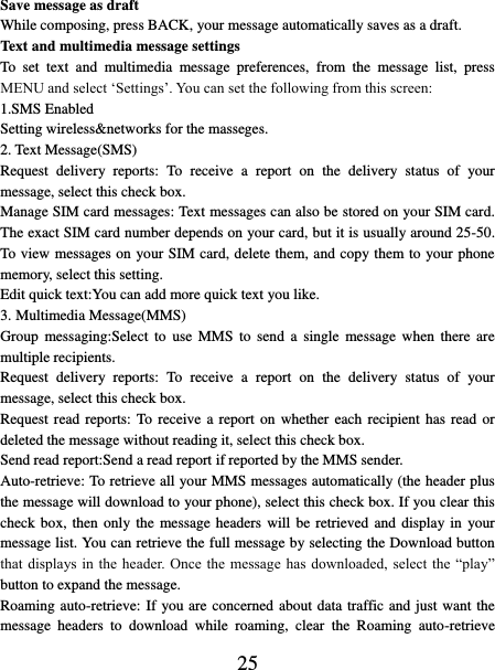   25 Save message as draft While composing, press BACK, your message automatically saves as a draft. Text and multimedia message settings   To  set  text  and  multimedia  message  preferences,  from  the  message  list,  press MENU and select ‘Settings’. You can set the following from this screen:   1.SMS Enabled Setting wireless&amp;networks for the masseges. 2. Text Message(SMS) Request  delivery  reports:  To  receive  a  report  on  the  delivery  status  of  your message, select this check box.   Manage SIM card messages: Text messages can also be stored on your SIM card. The exact SIM card number depends on your card, but it is usually around 25-50. To view messages on your SIM card, delete them, and copy them to your phone memory, select this setting.   Edit quick text:You can add more quick text you like. 3. Multimedia Message(MMS) Group  messaging:Select  to  use  MMS  to  send  a  single  message  when  there  are multiple recipients. Request  delivery  reports:  To  receive  a  report  on  the  delivery  status  of  your message, select this check box.   Request read reports:  To receive a report on  whether  each  recipient has read or deleted the message without reading it, select this check box. Send read report:Send a read report if reported by the MMS sender. Auto-retrieve: To retrieve all your MMS messages automatically (the header plus the message will download to your phone), select this check box. If you clear this check box, then only the message headers will be retrieved and display in  your message list. You can retrieve the full message by selecting the Download button that displays  in  the header. Once  the message  has downloaded,  select  the “play” button to expand the message. Roaming auto-retrieve: If you are concerned about data traffic and just want the message  headers  to  download  while  roaming,  clear  the  Roaming  auto-retrieve 