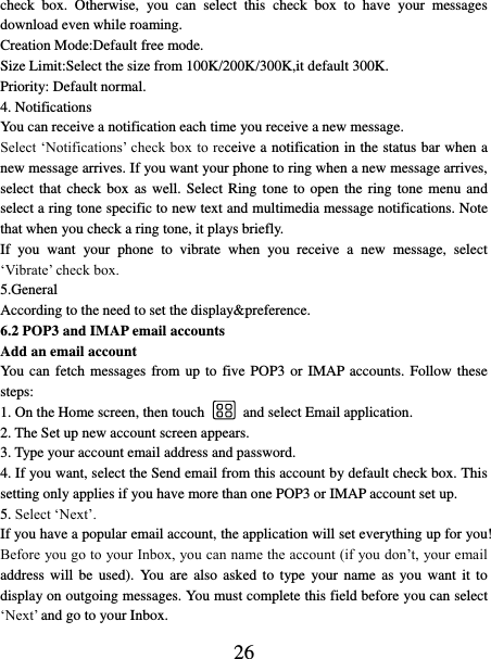   26 check  box.  Otherwise,  you  can  select  this  check  box  to  have  your  messages download even while roaming.   Creation Mode:Default free mode. Size Limit:Select the size from 100K/200K/300K,it default 300K. Priority: Default normal. 4. Notifications You can receive a notification each time you receive a new message. Select ‘Notifications’ check box to receive a notification in the status bar when a new message arrives. If you want your phone to ring when a new message arrives, select that check box as well. Select Ring tone  to open the ring  tone  menu  and select a ring tone specific to new text and multimedia message notifications. Note that when you check a ring tone, it plays briefly.   If  you  want  your  phone  to  vibrate  when  you  receive  a  new  message,  select ‘Vibrate’ check box.   5.General According to the need to set the display&amp;preference. 6.2 POP3 and IMAP email accounts   Add an email account   You can fetch messages from up to  five POP3 or IMAP accounts. Follow these steps:   1. On the Home screen, then touch    and select Email application. 2. The Set up new account screen appears. 3. Type your account email address and password. 4. If you want, select the Send email from this account by default check box. This setting only applies if you have more than one POP3 or IMAP account set up.   5. Select ‘Next’.   If you have a popular email account, the application will set everything up for you! Before you go to your Inbox, you can name the account (if you don’t, your email address will  be  used).  You  are also  asked  to  type  your  name  as  you  want  it  to display on outgoing messages. You must complete this field before you can select ‘Next’ and go to your Inbox.   