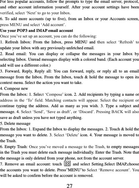   27 For less popular accounts, follow the prompts to type the email server, protocol, and  other  account  information  yourself.  After  your  account  settings  have  been verified, select ‘Next’ to go to your Inbox.   6.  To  add  more  accounts  (up  to  five),  from  an  Inbox  or  your  Accounts  screen, press MENU and select ‘Add account’.   Use your POP3 and IMAP email account   Once you’ve set up an account, you can do the following:   1.  Refresh  Inbox:  From  the  Inbox,  press  MENU  and  then  select  ‘Refresh’  to update your Inbox with any previously-unfetched email.   2.  Read  email:  You  can  display  or  collapse  the  messages  in  your  Inbox  by selecting Inbox. Unread messages display with a colored band. (Each account you add will use a different color.)   3.  Forward,  Reply,  Reply  all:  You  can  forward,  reply,  or  reply  all  to  an  email message from the Inbox. From the Inbox, touch &amp; hold the message to open its context menu. Select the action you want to take.   4. Compose new From the Inbox: 1. Select ‘Compose’ icon. 2. Add recipients by typing a name or address  in  the  ‘To’  field.  Matching  contacts  will  appear.  Select  the  recipient  or continue  typing  the  address.  Add  as  many  as  you  wish.  3.  Type  a  subject  and message. 4. Select ‘Send’, ‘Save as draft’, or ‘Discard’. Pressing BACK will also save as draft unless you have not typed anything.   5. Delete message From the Inbox: 1. Expand the Inbox to display the messages. 2. Touch &amp; hold the message you want to delete. 3. Select ‘Delete’ icon. 4. Your message is moved to the Trash.   6. Empty Trash: Once you’ve moved a message to the Trash, to empty messages in the Trash you must delete each message individually. Enter the Trash. Note that the message is only deleted from your phone, not from the account server.   7. Remove an  email account: touch    and select Setting.Select  IMAP,choose the accounts you want to delete. Press”MENU”to Select ‘Remove  account’. You will be asked to confirm before the account is removed. 