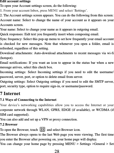   28 Edit account settings   To open your Account settings screen, do the following:   1. From your account Inbox, press MENU and select ‘Settings’.   2. The Account settings screen appears. You can do the following from this screen:   Account name: Select to change the name of your account as it appears on  your Accounts screen.   Your name: Select to change your name as it appears in outgoing email.   Quick responses: Eidt text you frequently insert when composing email. Sync frequency: Select this pop-up menu to set how frequently your email account is  checked  for  new  messages.  Note  that  whenever  you open  a  folder,  email is refreshed, regardless of this setting.   Download attachments: Auto-download attachments to recent messages via wi-fi (hotspot). Email notifications: If you want an icon to appear in the status bar when a new message arrives, select this check box.   Incoming  settings:  Select  Incoming  settings  if  you  need  to  edit  the  username/ password, server, port, or option to delete email from server.   Outgoing settings: Select Outgoing settings if you need to edit the SMTP server, port, security type, option to require sign-in, or username/password.   7 Internet   7.1 Ways of Connecting to the Internet   Your  device’s  networking  capabilities  allow  you  to  access  the  Internet  or  your corporate network through WLAN, GPRS, EDGE (if available), or WCDMA (if SIM card supported).     You can also add and set up a VPN or proxy connection. 7.2 Browser To open the Browser, touch    and select Browser icon.   The Browser always opens to the last Web page you were viewing. The first time you enter the Browser after powering on, your home page will display.   You can change your home page by pressing MENU &gt; Settings &gt;General &gt; Set 