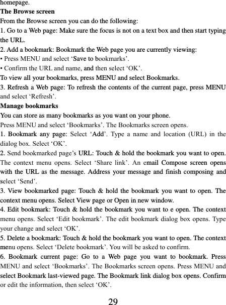   29 homepage.   The Browse screen   From the Browse screen you can do the following:   1. Go to a Web page: Make sure the focus is not on a text box and then start typing the URL.   2. Add a bookmark: Bookmark the Web page you are currently viewing:   • Press MENU and select ‘Save to bookmarks’.   • Confirm the URL and name, and then select ‘OK’. To view all your bookmarks, press MENU and select Bookmarks.   3. Refresh a Web page: To refresh the contents of the current page, press MENU and select ‘Refresh’. Manage bookmarks   You can store as many bookmarks as you want on your phone.   Press MENU and select ‘Bookmarks’. The Bookmarks screen opens. 1.  Bookmark  any  page:  Select  ‘Add’.  Type  a  name  and  location  (URL)  in  the dialog box. Select ‘OK’.   2. Send bookmarked page’s URL: Touch &amp; hold the bookmark you want to open. The  context  menu  opens.  Select  ‘Share  link’.  An  email  Compose  screen  opens with the URL as the message. Address your message and  finish  composing and select ‘Send’. 3. View bookmarked  page:  Touch &amp; hold  the bookmark  you want to open. The context menu opens. Select View page or Open in new window. 4. Edit bookmark: Touch &amp; hold the bookmark you want to e open. The context menu opens. Select ‘Edit bookmark’. The edit bookmark dialog box opens. Type your change and select ‘OK’.   5. Delete a bookmark: Touch &amp; hold the bookmark you want to open. The context menu opens. Select ‘Delete bookmark’. You will be asked to confirm. 6.  Bookmark  current  page:  Go  to  a  Web  page  you  want  to  bookmark.  Press MENU and select ‘Bookmarks’. The Bookmarks screen opens. Press MENU and select Bookmark last-viewed page. The Bookmark link dialog box opens. Confirm or edit the information, then select ‘OK’. 