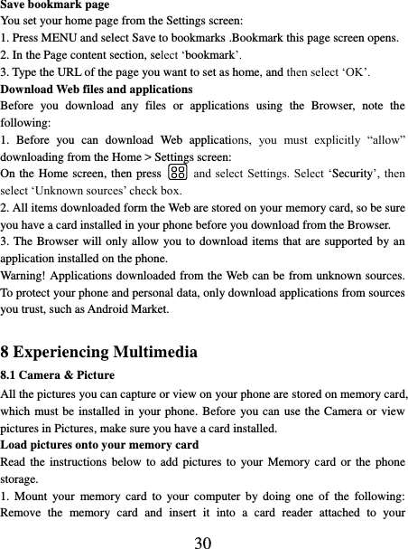   30 Save bookmark page   You set your home page from the Settings screen:   1. Press MENU and select Save to bookmarks .Bookmark this page screen opens.   2. In the Page content section, select ‘bookmark’.   3. Type the URL of the page you want to set as home, and then select ‘OK’. Download Web files and applications   Before  you  download  any  files  or  applications  using  the  Browser,  note  the following:   1.  Before  you  can  download  Web  applications,  you  must  explicitly  “allow” downloading from the Home &gt; Settings screen:   On the Home screen, then press    and  select Settings. Select  ‘Security’, then select ‘Unknown sources’ check box.   2. All items downloaded form the Web are stored on your memory card, so be sure you have a card installed in your phone before you download from the Browser.   3. The Browser will only allow  you to download items that are supported by an application installed on the phone.   Warning! Applications downloaded from the Web can be from unknown sources. To protect your phone and personal data, only download applications from sources you trust, such as Android Market.    8 Experiencing Multimedia 8.1 Camera &amp; Picture All the pictures you can capture or view on your phone are stored on memory card, which must be installed in  your phone. Before  you can use the Camera or view pictures in Pictures, make sure you have a card installed.   Load pictures onto your memory card   Read the  instructions  below to  add  pictures  to  your Memory card  or  the  phone storage.   1.  Mount  your  memory  card  to  your  computer  by  doing  one  of  the  following: Remove  the  memory  card  and  insert  it  into  a  card  reader  attached  to  your 