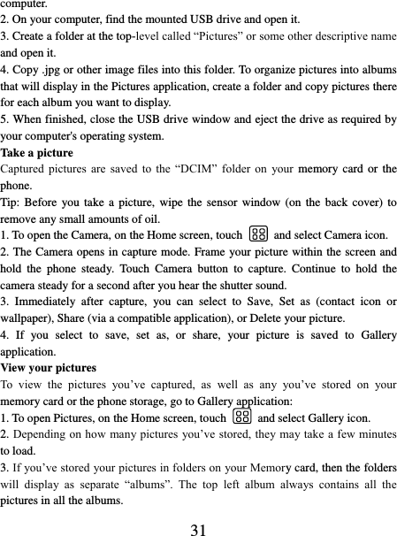   31 computer. 2. On your computer, find the mounted USB drive and open it. 3. Create a folder at the top-level called “Pictures” or some other descriptive name and open it. 4. Copy .jpg or other image files into this folder. To organize pictures into albums that will display in the Pictures application, create a folder and copy pictures there for each album you want to display.   5. When finished, close the USB drive window and eject the drive as required by your computer&apos;s operating system.   Take a picture   Captured  pictures  are  saved  to  the  “DCIM”  folder  on  your  memory card or the phone.   Tip: Before  you take a  picture,  wipe  the sensor  window  (on the  back  cover)  to remove any small amounts of oil.   1. To open the Camera, on the Home screen, touch   and select Camera icon.   2. The Camera opens in capture mode. Frame your picture within the screen and hold  the  phone  steady.  Touch  Camera  button  to  capture.  Continue  to  hold  the camera steady for a second after you hear the shutter sound.   3.  Immediately  after  capture,  you  can  select  to  Save,  Set  as  (contact  icon  or wallpaper), Share (via a compatible application), or Delete your picture.   4.  If  you  select  to  save,  set  as,  or  share,  your  picture  is  saved  to  Gallery application.   View your pictures   To  view  the  pictures  you’ve  captured,  as  well  as  any  you’ve  stored  on  your memory card or the phone storage, go to Gallery application:   1. To open Pictures, on the Home screen, touch   and select Gallery icon.   2. Depending on how many pictures you’ve stored, they may take a few minutes to load.   3. If you’ve stored your pictures in folders on your Memory card, then the folders will  display  as  separate  “albums”.  The  top  left  album  always  contains  all  the pictures in all the albums.   