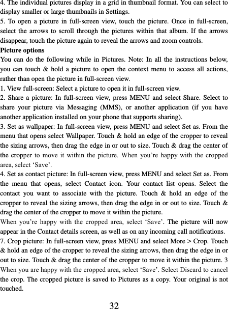   32 4. The individual pictures display in a grid in thumbnail format. You can select to display smaller or large thumbnails in Settings.   5. To  open a  picture  in  full-screen  view,  touch  the  picture.  Once  in  full-screen, select the arrows  to  scroll  through the pictures  within  that  album.  If  the  arrows disappear, touch the picture again to reveal the arrows and zoom controls. Picture options   You can  do the following while  in  Pictures. Note: In all the instructions  below, you can touch &amp; hold a picture  to  open  the  context menu to access all  actions, rather than open the picture in full-screen view. 1. View full-screen: Select a picture to open it in full-screen view.   2. Share a  picture: In full-screen  view, press MENU and select Share. Select to share  your  picture  via  Messaging  (MMS),  or  another  application  (if  you  have another application installed on your phone that supports sharing).   3. Set as wallpaper: In full-screen view, press MENU and select Set as. From the menu that opens select Wallpaper. Touch &amp; hold an edge of the cropper to reveal the sizing arrows, then drag the edge in or out to size. Touch &amp; drag the center of the cropper  to  move  it  within  the  picture.  When  you’re  happy  with  the  cropped area, select ‘Save’.   4. Set as contact picture: In full-screen view, press MENU and select Set as. From the  menu  that  opens,  select  Contact  icon.  Your  contact  list  opens.  Select  the contact  you  want  to  associate  with  the  picture.  Touch  &amp;  hold  an  edge  of  the cropper to reveal the sizing arrows, then drag the edge in or out to size. Touch &amp; drag the center of the cropper to move it within the picture.   When  you’re  happy  with  the  cropped  area,  select  ‘Save’.  The  picture  will  now appear in the Contact details screen, as well as on any incoming call notifications.   7. Crop picture: In full-screen view, press MENU and select More &gt; Crop. Touch &amp; hold an edge of the cropper to reveal the sizing arrows, then drag the edge in or out to size. Touch &amp; drag the center of the cropper to move it within the picture. 3 When you are happy with the cropped area, select ‘Save’. Select Discard to cancel the crop. The cropped picture is saved to Pictures as a copy. Your original is not touched.   