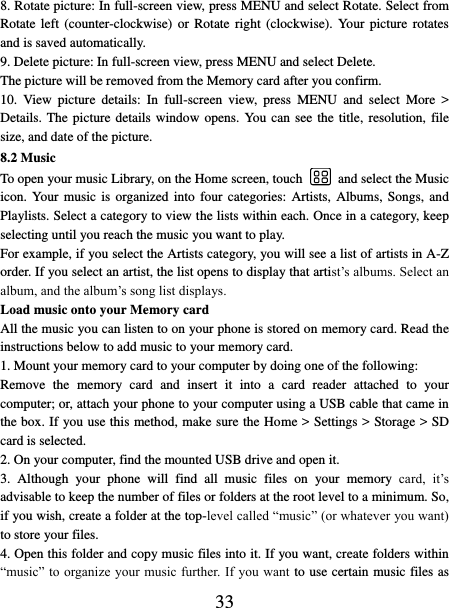   33 8. Rotate picture: In full-screen view, press MENU and select Rotate. Select from Rotate left  (counter-clockwise)  or  Rotate  right  (clockwise).  Your  picture  rotates and is saved automatically.   9. Delete picture: In full-screen view, press MENU and select Delete.     The picture will be removed from the Memory card after you confirm.   10.  View  picture  details:  In  full-screen  view,  press  MENU  and  select  More  &gt; Details. The picture details window opens. You can see the title, resolution, file size, and date of the picture.   8.2 Music To open your music Library, on the Home screen, touch   and select the Music icon. Your music is organized into four categories:  Artists, Albums, Songs, and Playlists. Select a category to view the lists within each. Once in a category, keep selecting until you reach the music you want to play.   For example, if you select the Artists category, you will see a list of artists in A-Z order. If you select an artist, the list opens to display that artist’s albums. Select an album, and the album’s song list displays.   Load music onto your Memory card All the music you can listen to on your phone is stored on memory card. Read the instructions below to add music to your memory card.   1. Mount your memory card to your computer by doing one of the following:   Remove  the  memory  card  and  insert  it  into  a  card  reader  attached  to  your computer; or, attach your phone to your computer using a USB cable that came in the box. If you use this method, make sure the Home &gt; Settings &gt; Storage &gt; SD card is selected.   2. On your computer, find the mounted USB drive and open it.   3.  Although  your  phone  will  find  all  music  files  on  your  memory  card,  it’s advisable to keep the number of files or folders at the root level to a minimum. So, if you wish, create a folder at the top-level called “music” (or whatever you want) to store your files.   4. Open this folder and copy music files into it. If you want, create folders within “music” to organize  your music further. If you want to use certain music files as 
