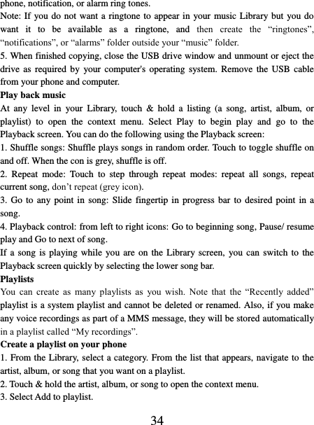   34 phone, notification, or alarm ring tones. Note: If you do not want a ringtone to appear in your music Library but you do want  it  to  be  available  as  a  ringtone,  and  then  create  the  “ringtones”, “notifications”, or “alarms” folder outside your “music” folder.   5. When finished copying, close the USB drive window and unmount or eject the drive as  required  by  your  computer&apos;s operating  system. Remove  the USB  cable from your phone and computer.   Play back music   At  any  level  in  your  Library,  touch  &amp;  hold  a  listing  (a  song,  artist,  album,  or playlist)  to  open  the  context  menu.  Select  Play  to  begin  play  and  go  to  the Playback screen. You can do the following using the Playback screen:   1. Shuffle songs: Shuffle plays songs in random order. Touch to toggle shuffle on and off. When the con is grey, shuffle is off.   2.  Repeat  mode:  Touch  to  step  through  repeat  modes:  repeat  all  songs,  repeat current song, don’t repeat (grey icon). 3. Go to  any point in song:  Slide  fingertip  in  progress  bar to desired point in a song. 4. Playback control: from left to right icons: Go to beginning song, Pause/ resume play and Go to next of song. If a song is playing while  you are  on  the Library screen,  you can  switch  to  the Playback screen quickly by selecting the lower song bar.   Playlists   You  can  create  as  many  playlists  as  you  wish.  Note  that  the  “Recently  added” playlist is a system playlist and cannot be deleted or renamed. Also, if you make any voice recordings as part of a MMS message, they will be stored automatically in a playlist called “My recordings”.   Create a playlist on your phone 1. From the Library, select a category. From the list that appears, navigate to the artist, album, or song that you want on a playlist.   2. Touch &amp; hold the artist, album, or song to open the context menu.   3. Select Add to playlist.   