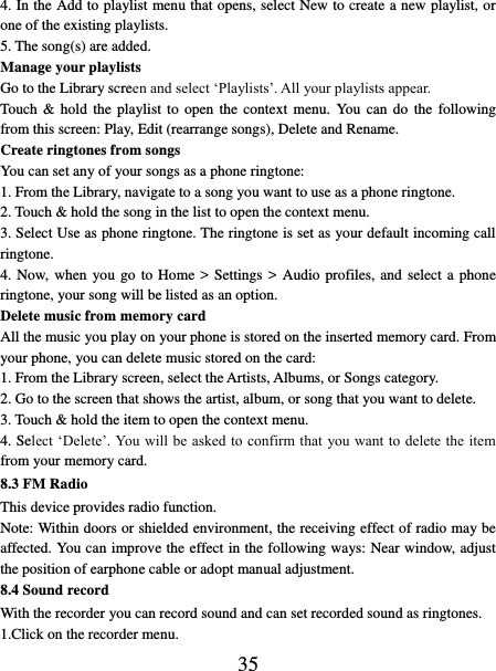   35 4. In the Add to playlist menu that opens, select New to create a new playlist, or one of the existing playlists.   5. The song(s) are added.     Manage your playlists   Go to the Library screen and select ‘Playlists’. All your playlists appear.   Touch  &amp;  hold the  playlist  to  open the  context  menu.  You  can  do  the  following from this screen: Play, Edit (rearrange songs), Delete and Rename. Create ringtones from songs   You can set any of your songs as a phone ringtone:   1. From the Library, navigate to a song you want to use as a phone ringtone.   2. Touch &amp; hold the song in the list to open the context menu.   3. Select Use as phone ringtone. The ringtone is set as your default incoming call ringtone.   4. Now, when  you go to Home &gt; Settings  &gt;  Audio profiles, and select a phone ringtone, your song will be listed as an option. Delete music from memory card   All the music you play on your phone is stored on the inserted memory card. From your phone, you can delete music stored on the card:   1. From the Library screen, select the Artists, Albums, or Songs category.   2. Go to the screen that shows the artist, album, or song that you want to delete.   3. Touch &amp; hold the item to open the context menu.   4. Select ‘Delete’. You will  be  asked to confirm that  you want to delete the item from your memory card. 8.3 FM Radio This device provides radio function.   Note: Within doors or shielded environment, the receiving effect of radio may be affected. You can improve the effect in the following ways: Near window, adjust the position of earphone cable or adopt manual adjustment.   8.4 Sound record With the recorder you can record sound and can set recorded sound as ringtones. 1.Click on the recorder menu. 