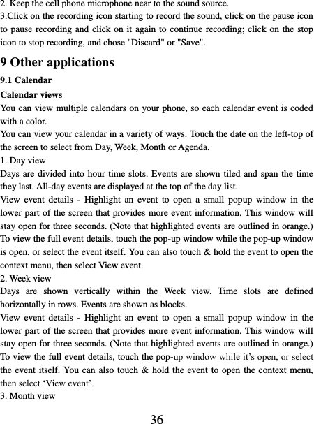   36 2. Keep the cell phone microphone near to the sound source. 3.Click on the recording icon starting to record the sound, click on the pause icon to pause recording and click on it again to continue recording; click on the stop icon to stop recording, and chose &quot;Discard&quot; or &quot;Save&quot;. 9 Other applications 9.1 Calendar Calendar views   You can view multiple calendars on your phone, so each calendar event is coded with a color.   You can view your calendar in a variety of ways. Touch the date on the left-top of the screen to select from Day, Week, Month or Agenda.   1. Day view   Days are divided into hour time slots. Events are shown tiled and span the time they last. All-day events are displayed at the top of the day list.   View  event  details  - Highlight  an  event  to  open  a  small  popup  window  in  the lower part of the screen that provides more event information. This window will stay open for three seconds. (Note that highlighted events are outlined in orange.) To view the full event details, touch the pop-up window while the pop-up window is open, or select the event itself. You can also touch &amp; hold the event to open the context menu, then select View event.   2. Week view Days  are  shown  vertically  within  the  Week  view.  Time  slots  are  defined horizontally in rows. Events are shown as blocks.   View  event  details  - Highlight  an  event  to  open  a  small  popup  window  in  the lower part of the screen that provides more event information. This window will stay open for three seconds. (Note that highlighted events are outlined in orange.) To view the full event details, touch the pop-up window while it’s open, or select the event itself. You can also touch &amp; hold the event to open the context menu, then select ‘View event’.   3. Month view   