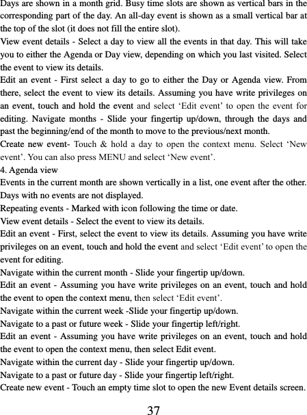   37 Days are shown in a month grid. Busy time slots are shown as vertical bars in the corresponding part of the day. An all-day event is shown as a small vertical bar at the top of the slot (it does not fill the entire slot).   View event details - Select a day to view all the events in that day. This will take you to either the Agenda or Day view, depending on which you last visited. Select the event to view its details.   Edit an event - First select a day to go to either the Day or Agenda view. From there, select the event to view its details. Assuming you have write privileges on an event,  touch and hold the event and  select  ‘Edit  event’  to  open  the  event  for editing.  Navigate  months  -  Slide  your  fingertip  up/down,  through  the  days  and past the beginning/end of the month to move to the previous/next month.   Create new event-  Touch &amp;  hold  a  day  to  open  the  context  menu.  Select  ‘New event’. You can also press MENU and select ‘New event’.   4. Agenda view   Events in the current month are shown vertically in a list, one event after the other. Days with no events are not displayed.   Repeating events - Marked with icon following the time or date.   View event details - Select the event to view its details.   Edit an event - First, select the event to view its details. Assuming you have write privileges on an event, touch and hold the event and select ‘Edit event’ to open the event for editing.   Navigate within the current month - Slide your fingertip up/down.   Edit an event - Assuming you have write privileges on an event, touch and hold the event to open the context menu, then select ‘Edit event’.   Navigate within the current week -Slide your fingertip up/down.   Navigate to a past or future week - Slide your fingertip left/right.   Edit an event - Assuming you have write privileges on an event, touch and hold the event to open the context menu, then select Edit event.   Navigate within the current day - Slide your fingertip up/down.   Navigate to a past or future day - Slide your fingertip left/right.   Create new event - Touch an empty time slot to open the new Event details screen.   