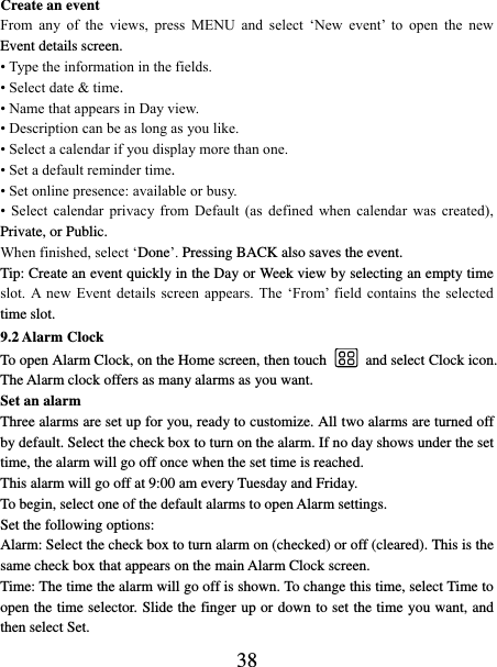   38 Create an event   From  any  of  the  views,  press  MENU  and  select  ‘New  event’  to  open  the  new Event details screen.   • Type the information in the fields.   • Select date &amp; time.   • Name that appears in Day view.   • Description can be as long as you like. • Select a calendar if you display more than one.   • Set a default reminder time.   • Set online presence: available or busy.   •  Select  calendar  privacy  from  Default  (as  defined  when  calendar  was  created), Private, or Public.   When finished, select ‘Done’. Pressing BACK also saves the event.   Tip: Create an event quickly in the Day or Week view by selecting an empty time slot.  A new  Event  details  screen  appears.  The  ‘From’  field  contains  the  selected time slot.   9.2 Alarm Clock To open Alarm Clock, on the Home screen, then touch  and select Clock icon. The Alarm clock offers as many alarms as you want.   Set an alarm   Three alarms are set up for you, ready to customize. All two alarms are turned off by default. Select the check box to turn on the alarm. If no day shows under the set time, the alarm will go off once when the set time is reached. This alarm will go off at 9:00 am every Tuesday and Friday.   To begin, select one of the default alarms to open Alarm settings.   Set the following options:   Alarm: Select the check box to turn alarm on (checked) or off (cleared). This is the same check box that appears on the main Alarm Clock screen. Time: The time the alarm will go off is shown. To change this time, select Time to open the time selector. Slide the finger up or down to set the time you want, and then select Set.   