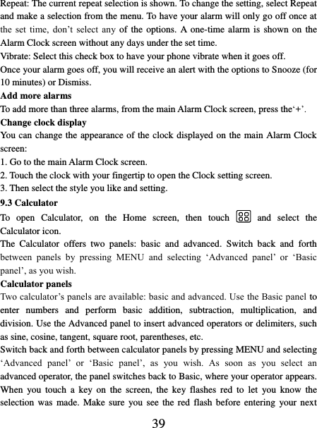   39 Repeat: The current repeat selection is shown. To change the setting, select Repeat and make a selection from the menu. To have your alarm will only go off once at the  set  time,  don’t  select  any  of  the  options.  A one-time alarm is shown on the Alarm Clock screen without any days under the set time.   Vibrate: Select this check box to have your phone vibrate when it goes off. Once your alarm goes off, you will receive an alert with the options to Snooze (for 10 minutes) or Dismiss.   Add more alarms   To add more than three alarms, from the main Alarm Clock screen, press the‘+’.   Change clock display   You can change the appearance of the clock displayed on the main Alarm Clock screen: 1. Go to the main Alarm Clock screen. 2. Touch the clock with your fingertip to open the Clock setting screen. 3. Then select the style you like and setting.   9.3 Calculator To  open  Calculator,  on  the  Home  screen,  then  touch  and  select  the Calculator icon.   The  Calculator  offers  two  panels:  basic  and  advanced.  Switch  back  and  forth between  panels  by  pressing  MENU  and  selecting  ‘Advanced  panel’  or  ‘Basic panel’, as you wish.   Calculator panels   Two calculator’s panels are available: basic and advanced. Use the Basic panel to enter  numbers  and  perform  basic  addition,  subtraction,  multiplication,  and division. Use the Advanced panel to insert advanced operators or delimiters, such as sine, cosine, tangent, square root, parentheses, etc.   Switch back and forth between calculator panels by pressing MENU and selecting ‘Advanced  panel’ or  ‘Basic  panel’,  as  you  wish.  As  soon  as  you  select  an advanced operator, the panel switches back to Basic, where your operator appears. When  you  touch  a  key  on  the  screen,  the  key  flashes  red  to  let  you  know  the selection was  made.  Make sure  you see the  red  flash  before entering  your next 