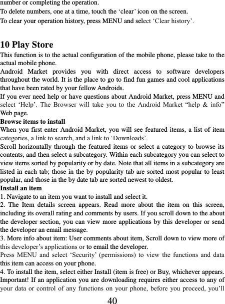   40 number or completing the operation.   To delete numbers, one at a time, touch the ‘clear’ icon on the screen.   To clear your operation history, press MENU and select ‘Clear history’.    10 Play Store This function is to the actual configuration of the mobile phone, please take to the actual mobile phone. Android  Market  provides  you  with  direct  access  to  software  developers throughout the world. It is the place to go to find fun games and cool applications that have been rated by your fellow Androids. If you ever need help or have questions about Android Market, press MENU and select  ‘Help’.  The  Browser  will  take  you  to  the  Android  Market  “help  &amp;  info” Web page.   Browse items to install   When you first enter Android Market,  you will see featured items, a list of item categories, a link to search, and a link to ‘Downloads’.   Scroll horizontally through the featured items  or select a category  to  browse its contents, and then select a subcategory. Within each subcategory you can select to view items sorted by popularity or by date. Note that all items in a subcategory are listed in each tab; those in the by popularity tab are sorted most popular to least popular, and those in the by date tab are sorted newest to oldest.   Install an item   1. Navigate to an item you want to install and select it.   2.  The  Item  details  screen  appears.  Read  more  about  the  item  on  this  screen, including its overall rating and comments by users. If you scroll down to the about the developer section, you can view more applications by this developer or send the developer an email message.   3. More info about item: User comments about item, Scroll down to view more of this developer’s applications or to email the developer.   Press  MENU  and  select  ‘Security’  (permissions)  to  view  the  functions  and  data this item can access on your phone.   4. To install the item, select either Install (item is free) or Buy, whichever appears. Important! If an application you are downloading requires either access to any of your data  or  control  of any functions on  your phone,  before  you proceed,  you’ll 