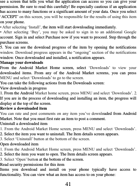   41 see a screen that tells you what the application can access so you can give your permission. Be sure to read this carefully! Be especially cautious if an application has access to many functions or a significant amount of your data. Once you select ‘ACCEPT’ on this screen, you will be responsible for the results of using this item on your phone.   • After selecting ‘Install’, the item will start downloading immediately.   •  After  selecting  ‘Buy’,  you  may  be  asked  to  sign  in  to  an  additional  Google account. Sign in and select Purchase now if you want to proceed. Step through the purchase screens.   5.  You  can  see  the  download  progress  of  the  item  by opening  the  notifications window. Download progress appears in the “ongoing” section of the notifications window. Once downloaded and installed, a notification appears.   Manage your downloads   From  the  Android  Market  Home  screen,  select  ‘Downloads’  to  view  your downloaded  items.  From  any  of  the  Android  Market  screens,  you  can  press MENU and select ‘Downloads’ to go to the screen. You can take the following actions from the Downloads screen:   View downloads in progress 1. From the Android Market home screen, press MENU and select ‘Downloads’. 2. If you are in the process of downloading and installing an item, the progress will display at the top of the screen. Review a downloaded item You can rate  and post  comments on  any item  you’ve downloaded from Android Market. Note that you must first rate an item to post a comment.   Uninstall a downloaded item 1. From the Android Market Home screen, press MENU and select ‘Downloads’. 2. Select the item you want to uninstall. The Item details screen appears.   3. Select ‘Uninstall’ button at the bottom of the screen.   Open downloaded item 1. From the Android Market Home screen, press MENU and select ‘Downloads’. 2. Select the item you want to open. The Item details screen appears.   3. Select ‘Open’ button at the bottom of the screen. Read security permissions for this item Items  you  download  and  install  on  your  phone  typically  have  access  to functionality. You can view what an item has access to on your phone: 