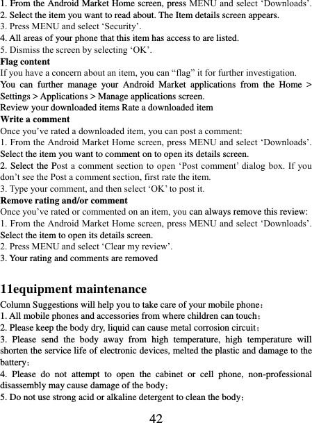   42 1. From the Android Market Home screen, press MENU and select ‘Downloads’. 2. Select the item you want to read about. The Item details screen appears.   3. Press MENU and select ‘Security’. 4. All areas of your phone that this item has access to are listed.   5. Dismiss the screen by selecting ‘OK’.   Flag content If you have a concern about an item, you can “flag” it for further investigation.   You  can  further  manage  your  Android  Market  applications  from  the  Home  &gt; Settings &gt; Applications &gt; Manage applications screen.   Review your downloaded items Rate a downloaded item   Write a comment   Once you’ve rated a downloaded item, you can post a comment:   1. From the Android Market Home screen, press MENU and select ‘Downloads’. Select the item you want to comment on to open its details screen.   2. Select the Post a comment section  to open ‘Post  comment’ dialog  box. If  you don’t see the Post a comment section, first rate the item.   3. Type your comment, and then select ‘OK’ to post it. Remove rating and/or comment   Once you’ve rated or commented on an item, you can always remove this review: 1. From the Android Market Home screen, press MENU and select ‘Downloads’. Select the item to open its details screen. 2. Press MENU and select ‘Clear my review’. 3. Your rating and comments are removed  11equipment maintenance Column Suggestions will help you to take care of your mobile phone： 1. All mobile phones and accessories from where children can touch； 2. Please keep the body dry, liquid can cause metal corrosion circuit； 3.  Please  send  the  body  away  from  high  temperature,  high  temperature  will shorten the service life of electronic devices, melted the plastic and damage to the battery； 4.  Please  do  not  attempt  to  open  the  cabinet  or  cell  phone,  non-professional disassembly may cause damage of the body； 5. Do not use strong acid or alkaline detergent to clean the body； 