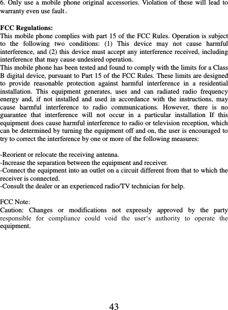   43 6. Only use a mobile  phone original  accessories. Violation  of these will lead  to warranty even use fault。  FCC Regulations: This mobile phone complies with part 15 of the FCC Rules. Operation is subject to  the  following  two  conditions:  (1)  This  device  may  not  cause  harmful interference, and (2) this device must accept any interference received, including interference that may cause undesired operation. This mobile phone has been tested and found to comply with the limits for a Class B digital device, pursuant to Part 15 of the FCC Rules. These limits are designed to  provide  reasonable  protection  against  harmful  interference  in  a  residential installation.  This  equipment  generates,  uses  and  can  radiated  radio  frequency energy  and,  if  not  installed  and  used  in  accordance  with  the  instructions,  may cause  harmful  interference  to  radio  communications.  However,  there  is  no guarantee  that  interference  will  not  occur  in  a  particular  installation  If  this equipment does cause harmful interference to radio or television reception, which can be determined by turning the equipment off and on, the user is encouraged to try to correct the interference by one or more of the following measures:  -Reorient or relocate the receiving antenna. -Increase the separation between the equipment and receiver. -Connect the equipment into an outlet on a circuit different from that to which the receiver is connected. -Consult the dealer or an experienced radio/TV technician for help.  FCC Note: Caution:  Changes  or  modifications  not  expressly  approved  by  the  party responsible  for  compliance  could  void  the  user‘s  authority  to  operate  the equipment. 