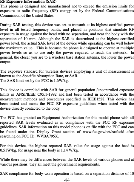   44 RF Exposure Information (SAR) This phone  is  designed and  manufactured not  to  exceed the  emission  limits for exposure  to  radio  frequency  (RF)  energy  set  by  the  Federal  Communications Commission of the United States.    During SAR testing, this device was set to transmit at its highest certified power level  in  all  tested  frequency  bands,  and  placed  in  positions  that  simulate  RF exposure in usage against the head with no separation, and near the body with the separation  of  10  mm.  Although  the  SAR  is  determined  at  the  highest  certified power level, the actual SAR level of the device while operating can be well below the maximum value.   This is because the phone is designed to operate at multiple power  levels  so  as  to  use  only  the  power  required  to  reach  the  network.   In general, the closer you are to a wireless base station antenna, the lower the power output.  The exposure  standard  for wireless  devices employing a unit  of  measurement is known as the Specific Absorption Rate, or SAR.  The SAR limit set by the FCC is 1.6W/kg.   This device is complied with SAR for general population /uncontrolled exposure limits  in  ANSI/IEEE  C95.1-1992  and  had  been  tested  in  accordance  with  the measurement  methods  and  procedures  specified  in  IEEE1528.  This  device  has been  tested  and  meets  the  FCC  RF  exposure  guidelines  when  tested  with  the device directly contacted to the body.    The FCC has granted an Equipment Authorization for this model phone with all reported  SAR  levels  evaluated  as  in  compliance  with  the  FCC  RF  exposure guidelines. SAR information on this model phone is on file with the FCC and can be  found  under  the  Display  Grant  section  of  www.fcc.gov/oet/ea/fccid  after searching on FCC ID: WVBA795X.  For  this  device,  the  highest  reported  SAR  value  for  usage  against  the  head  is 0.51W/kg, for usage near the body is 1.14 W/kg.  While there may be differences between the SAR levels of various phones and at various positions, they all meet the government requirements.  SAR compliance for body-worn operation is based on a separation distance of 10 