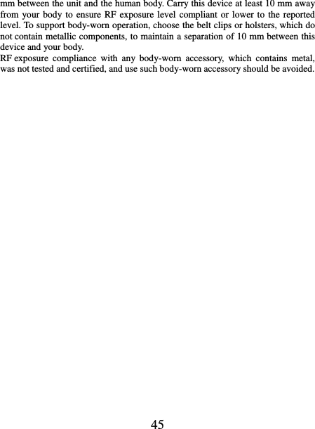   45 mm between the unit and the human body. Carry this device at least 10 mm away from your body to ensure RF  exposure level compliant or lower to the reported level. To support body-worn operation, choose the belt clips or holsters, which do not contain metallic components, to maintain a separation of 10 mm between this device and your body.   RF exposure  compliance  with  any  body-worn  accessory,  which  contains  metal, was not tested and certified, and use such body-worn accessory should be avoided.   
