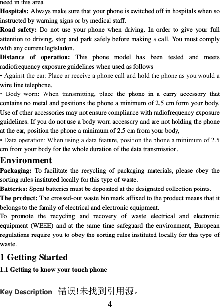    4 need in this area.   Hospitals: Always make sure that your phone is switched off in hospitals when so instructed by warning signs or by medical staff.   Road  safety:  Do  not  use  your  phone  when  driving.  In  order to  give  your  full attention to driving, stop and park safely before making a call. You must comply with any current legislation. Distance  of  operation:  This  phone  model  has  been  tested  and  meets radiofrequency exposure guidelines when used as follows: • Against the ear: Place or receive a phone call and hold the phone as you would a wire line telephone. •  Body  worn:  When  transmitting,  place  the  phone  in  a  carry  accessory  that contains no metal and positions the phone a minimum of 2.5 cm form your body. Use of other accessories may not ensure compliance with radiofrequency exposure guidelines. If you do not use a body worn accessory and are not holding the phone at the ear, position the phone a minimum of 2.5 cm from your body, • Data operation: When using a data feature, position the phone a minimum of 2.5 cm from your body for the whole duration of the data transmission. Environment Packaging:  To  facilitate  the recycling  of  packaging  materials,  please  obey  the sorting rules instituted locally for this type of waste. Batteries: Spent batteries must be deposited at the designated collection points. The product: The crossed-out waste bin mark affixed to the product means that it belongs to the family of electrical and electronic equipment. To  promote  the  recycling  and  recovery  of  waste  electrical  and  electronic equipment  (WEEE)  and  at  the  same  time  safeguard  the  environment,  European regulations require you to obey the sorting rules instituted locally for this type of waste. 1 Getting Started 1.1 Getting to know your touch phone Key Description 错误!未找到引用源。 
