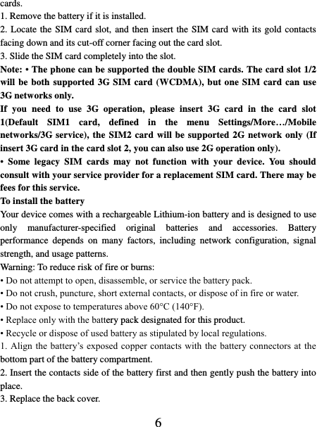   6 cards.   1. Remove the battery if it is installed.   2. Locate the SIM card slot, and then insert the SIM card with its gold contacts facing down and its cut-off corner facing out the card slot.   3. Slide the SIM card completely into the slot. Note: • The phone can be supported the double SIM cards. The card slot 1/2 will be both supported 3G SIM card (WCDMA), but one SIM card can use 3G networks only. If  you  need  to  use  3G  operation,  please  insert  3G  card  in  the  card  slot 1(Default  SIM1  card,  defined  in  the  menu  Settings/More…/Mobile networks/3G service), the SIM2 card will be supported 2G network only (If insert 3G card in the card slot 2, you can also use 2G operation only). •  Some  legacy  SIM  cards  may  not  function  with  your  device.  You  should consult with your service provider for a replacement SIM card. There may be fees for this service.   To install the battery Your device comes with a rechargeable Lithium-ion battery and is designed to use only  manufacturer-specified  original  batteries  and  accessories.  Battery performance  depends  on  many  factors,  including  network  configuration,  signal strength, and usage patterns.         Warning: To reduce risk of fire or burns: • Do not attempt to open, disassemble, or service the battery pack. • Do not crush, puncture, short external contacts, or dispose of in fire or water.   • Do not expose to temperatures above 60°C (140°F).   • Replace only with the battery pack designated for this product. • Recycle or dispose of used battery as stipulated by local regulations.     1. Align the battery’s  exposed  copper contacts  with  the battery connectors at  the bottom part of the battery compartment.     2. Insert the contacts side of the battery first and then gently push the battery into place.   3. Replace the back cover. 