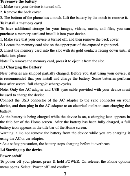   7 To remove the battery   1. Make sure your device is turned off. 2. Remove the back cover. 3. The bottom of the phone has a notch. Lift the battery by the notch to remove it.     To install a memory card To  have  additional  storage  for  your  images,  videos,  music,  and  files,  you  can purchase a memory card and install it into your device. 1. Make sure that your device is turned off, and then remove the back cover. 2. Locate the memory card slot on the upper part of the exposed right panel. 3. Insert the memory card into the slot with its gold contacts facing down until it clicks into place.     Note: To remove the memory card, press it to eject it from the slot. 1.3 Charging the Battery New batteries are shipped partially charged. Before you start using your device, it is recommended that  you install  and  charge  the  battery. Some  batteries  perform best after several full charge/discharge cycles.     Note: Only the AC adapter and USB sync cable provided with your device must be used to charge the device.   Connect  the  USB  connector  of  the  AC  adapter  to  the  sync  connector  on  your device, and then plug in the AC adapter to an electrical outlet to start charging the battery.     As the battery is being charged while the device is on, a charging icon appears in the title bar of the Home screen. After the battery has been fully charged, a full battery icon appears in the title bar of the Home screen.     Warning:  •  Do  not remove the battery from the device while you are charging it using the AC or car adapter.   • As a safety precaution, the battery stops charging before it overheats. 1.4 Starting up the device Power on/off   To power off your phone, press &amp; hold POWER. On release, the  Phone options menu opens. Select ‘Power off’ and confirm.   